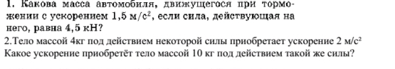 Какова масса автомобнля, движушегося πри τормό- 
жении с ускорением 1,5M/c^2 , если сила, дейсτвуюшая на 
него, равна 4,5 кH? 
2.Тело массой 4кг πод действием некоторой силы πрнобретает ускорение 2M/c^2
Κакое ускорение приобретёт тело массой 10 кг πодлействием такой же силы?