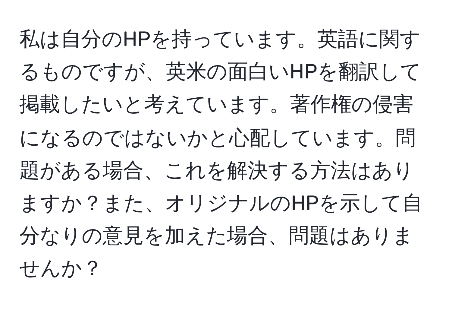 私は自分のHPを持っています。英語に関するものですが、英米の面白いHPを翻訳して掲載したいと考えています。著作権の侵害になるのではないかと心配しています。問題がある場合、これを解決する方法はありますか？また、オリジナルのHPを示して自分なりの意見を加えた場合、問題はありませんか？