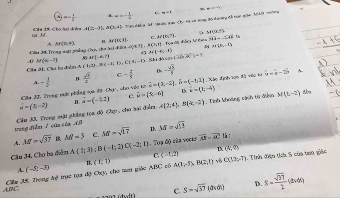 m= 1/2 . B. m=- 1/2 · C. m=1. D. m=-1.
Câu 29. Cho hai điểm A(2;-3),B(3;4) Tìm điểm M thuộc trục Oy và có tung độ đương để tam giác MAB vuờng
tại M. M(0;5).
C. M(0;7). D.
A.
Câu 30.Trong mặt phẳng Oxy, cho hai điểm M(0;9). B. M(0;3). A(0;3),B(3;1). Tọa độ điễm M thôa overline MA=-2overline AB
D)
A) M(6;-7) B) M(-6;7) C) M(-6;-1) M(6;-1)
Câu 31. Cho ba điểm A (1;2),B(-1;1),C(5;-1) - Khi đó cos (overline AB,overline AC)=
A. - 1/2  B.  sqrt(3)/2  C. - 2/5  D. - sqrt(5)/5 
Câu 32. Trong mặt phẳng tọa độ Oxy , cho véc tơ vector a=(3;-2),vector b=(-1;2). Xác định tọa độ véc tơ vector u=vector a-2vector b A.
vector u=(3;-2) B. vector u=(-1;2) C. vector u=(5;-6) D. vector u=(1;-4)
Câu 33. Trong mặt phẳng tọa độ Oxy, cho hai điểm A(2;4),B(4;-2). Tính khoảng cách từ điểm M(1;-2) dến
trung điểm / của của AB
A. MI=sqrt(37) B. MI=3 C. MI=sqrt(17) D. MI=sqrt(13)
Câu 34. Cho ba điểm A(1;3);B(-1;2)C(-2;1). Toạ độ của vectơ overline AB-overline AC là :
D. (4;0)
A. (-5;-3) B. (1;1) C. (-1;2)
Cầu 35. Trong hệ trục tọa độ Oxy, cho tam giác ABC có A(1;-5),B(2;1) và C(13;-7) 1. Tính diện tích S của tam giác
202 (đvdt) C. S=sqrt(37) (dvdt) D. S= sqrt(37)/2 (dvdt)
ABC.