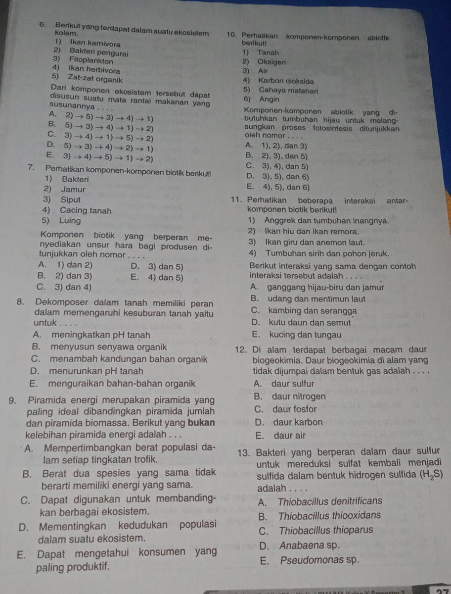 Berikut yang terdapat dalam suatu ekosistem 10. Perhatikan komponen-komponen abiotik
kolam.
1) Ikan karivora berikut!
2) Bakteri pengurai
1) Tanah
3) Fitoplankton 2) Oksigen
4) Ikan herbivora
3) Air
5) Zat-zat organik 4) Karbon dioksida
Dari komponen ekosistem tersebut dapat 5) Cahaya matahari
disusun suatu mata rantai makanan yang 6) Angin
susunannya . . . . Komponen-komponen abiotik yang di-
A. 2)to 5)to 3)to 4)to 1)
butuhkan tumbuhan hijau untuk melang-
B.5)to 3)to 4to 1to 2)
sungkan proses fotosintesis ditunjukkan
C.3)to 4)to 1to 5)to 2)
oleh nomor . . . .
D.5)to 3)to 4to 2)to 1)
A. 1), 2), dan 3)
E.3)to 4)to 5)to 1)to 2)
B. 2), 3), dan 5)
C. 3), 4), dan 5)
7. Perhatikan komponen-komponen biotik berikut! D. 3), 5), dan 6)
1) Bakteri E. 4), 5), dan 6)
2) Jamur
3) Siput 11. Perhatikan beberapa interaksi antar-
4) Cacing tanah komponen biotik berikut!
5) Luing 1) Anggrek dan tumbuhan inangnya.
2) Ikan hiu dan ikan remora.
Komponen biotik yang berperan me-
nyediakan unsur hara bagi produsen di- 3) Ikan giru dan anemon laut.
tunjukkan oleh nomor . . . . 4) Tumbuhan sirih dan pohon jeruk.
A. 1) dan 2) D. 3) dan 5) Berikut interaksi yang sama dengan contoh
B. 2) dan 3) E. 4) dan 5) interaksi tersebut adalah       
C. 3) dan 4) A. ganggang hijau-biru dan jamur
8. Dekomposer dalam tanah memiliki peran B. udang dan mentimun laut
dalam memengaruhi kesuburan tanah yaitu C. kambing dan serangga
untuk D. kutu daun dan semut
A. meningkatkan pH tanah E. kucing dan tungau
B. menyusun senyawa organik 12. Di alam terdapat berbagai macam daur
C. menambah kandungan bahan organik biogeokimia. Daur biogeokimia di alam yang
D. menurunkan pH tanah tidak dijumpai dalam bentuk gas adalah . . . .
E. menguraikan bahan-bahan organik A. daur sulfur
9. Piramida energi merupakan piramida yang B. daur nitrogen
paling ideal dibandingkan piramida jumlah C. daur fosfor
dan piramida biomassa. Berikut yang bukan D. daur karbon
kelebihan piramida energi adalah . . . E. daur air
A. Mempertimbangkan berat populasi da- 13. Bakteri yang berperan dalam daur sulfur
lam setiap tingkatan trofik.
untuk mereduksi sulfat kembali menjadi
B. Berat dua spesies yang sama tidak sulfida dalam bentuk hidrogen sulfida (H_2S)
berarti memiliki energi yang sama. adalah . . . .
C. Dapat digunakan untuk membanding- A. Thiobacillus denitrificans
kan berbagai ekosistem.
B. Thiobacillus thiooxidans
D. Mementingkan kedudukan populasi C. Thiobacillus thioparus
dalam suatu ekosistem.
E. Dapat mengetahui konsumen yang D. Anabaena sp.
paling produktif.
E. Pseudomonas sp.