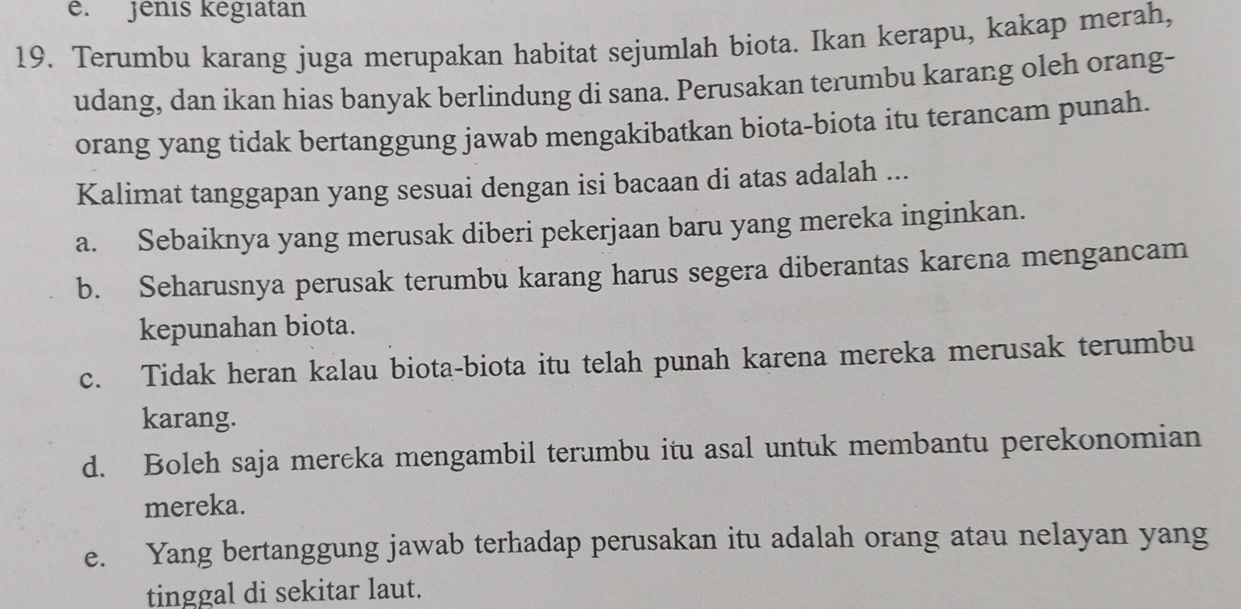 Jênis kēgiatan
19. Terumbu karang juga merupakan habitat sejumlah biota. Ikan kerapu, kakap merah,
udang, dan ikan hias banyak berlindung di sana. Perusakan terumbu karang oleh orang-
orang yang tidak bertanggung jawab mengakibatkan biota-biota itu terancam punah.
Kalimat tanggapan yang sesuai dengan isi bacaan di atas adalah ...
a. Sebaiknya yang merusak diberi pekerjaan baru yang mereka inginkan.
b. Seharusnya perusak terumbu karang harus segera diberantas karena mengancam
kepunahan biota.
c. Tidak heran kalau biota-biota itu telah punah karena mereka merusak terumbu
karang.
d. Boleh saja mereka mengambil terumbu itu asal untuk membantu perekonomian
mereka.
e. Yang bertanggung jawab terhadap perusakan itu adalah orang atau nelayan yang
tinggal di sekitar laut.