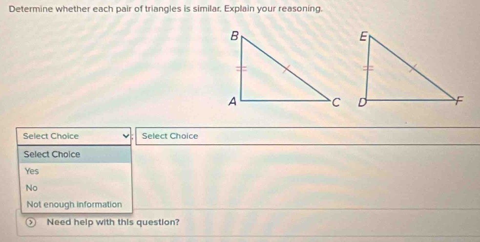 Determine whether each pair of triangles is similar. Explain your reasoning.
Select Choice Select Choice
Select Cholce
Yes
No
Not enough information
J Need help with this question?