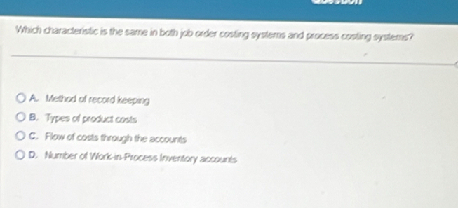 Which characteristic is the same in both job order costing systems and process costing systems?
A. Method of record keeping
B. Types of product costs
C. Flow of costs through the accounts
D. Number of Work-in-Process Inventory accounts