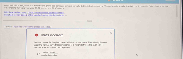 Assume that the weights of ripe watermelons grown at a particular farm are normally distributed with a mean of 20 pounds and a standard deviation of 1.2 pounds. Determine the percent of 
watermelons that weigh between 18.94 pounds and 2 197 pounds
Click here to view page 1 of the standard normal distribution table. 
Click here to view page 2 of the standard normal distribution table. □
74.05 % (Round to two decimal places as needed.) 
That's incorrect. 
Find the z-score for the given values with the formula below. Then identify the area 
under the normal curve that corresponds to a weight between the given values. 
Find this area and convert it to a percent.
z= (value-mean)/stan darddeviation 