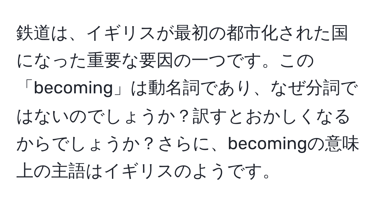 鉄道は、イギリスが最初の都市化された国になった重要な要因の一つです。この「becoming」は動名詞であり、なぜ分詞ではないのでしょうか？訳すとおかしくなるからでしょうか？さらに、becomingの意味上の主語はイギリスのようです。