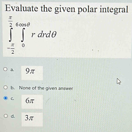 Evaluate the given polar integral
∈tlimits _- π /2 ^ π /2 ∈tlimits _0^(cos θ)rdrdθ
a. 9π
b. None of the given answer
C. 6π
d. 3π