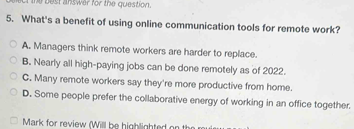 ect the best answer for the question.
5. What's a benefit of using online communication tools for remote work?
A. Managers think remote workers are harder to replace.
B. Nearly all high-paying jobs can be done remotely as of 2022.
C. Many remote workers say they're more productive from home.
D. Some people prefer the collaborative energy of working in an office together.
Mark for review (Will be highlighted on the