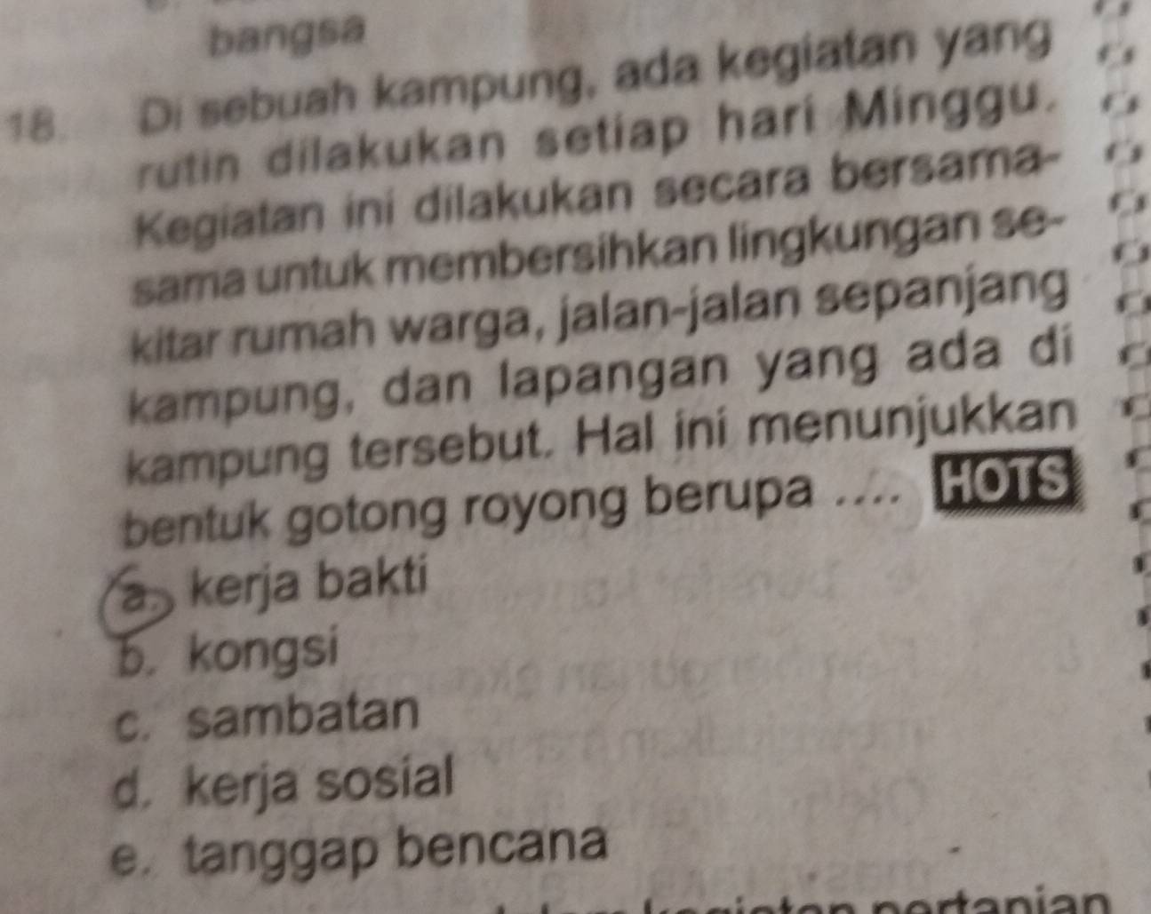 bangsa
18. Di sebuah kampung, ada kegiatan yang
rutin dilakukan setiap hari Minggu.
Kegiatan ini dilakukan secara bersama-
sama untuk membersihkan lingkungan se-
kitar rumah warga, jalan-jalan sepanjang
kampung, dan lapangan yang ada di
kampung tersebut. Hal ini menunjukkan
bentuk gotong royong berupa .... HOTS
a kerja bakti
b. kongsi
c. sambatan
d. kerja sosial
e. tanggap bencana