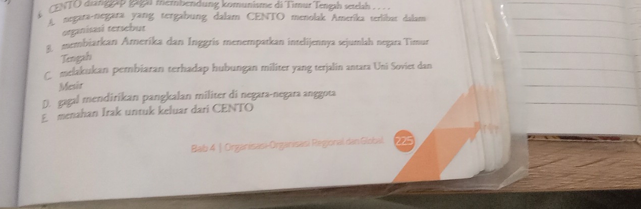 CENTO dianggạp gagaı membendung komunisme di Tìmur Tengah setlah .. .
A negara-negara yang tergabung dalam CENTO menolak Ameríka terlíbar dalam
organisasi tersebut
8 membiarkan Ameríka dan Inggrís menempatkan intelijennya sejumlah negara Timur
Tengah
C. melakukan pembiaran terhadap hubungan militer yang terjalin antara Uni Soviet dan
Mesir
D. gagal mendirikan pangkalan militer di negara-negara anggota
Emenahan Irak untuk keluar dari CENTO
Bab 4 | Organisasi-Organisasi Regional dan Global. 225