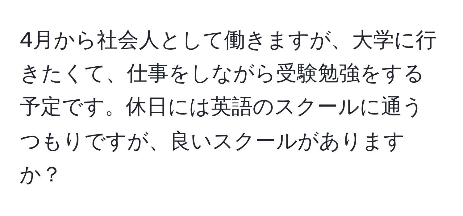 4月から社会人として働きますが、大学に行きたくて、仕事をしながら受験勉強をする予定です。休日には英語のスクールに通うつもりですが、良いスクールがありますか？