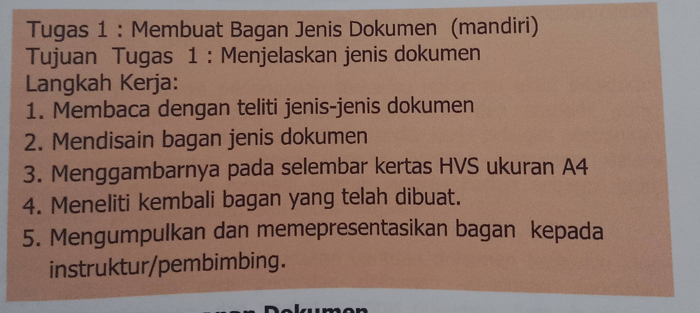 Tugas 1 : Membuat Bagan Jenis Dokumen (mandiri) 
Tujuan Tugas 1 : Menjelaskan jenis dokumen 
Langkah Kerja: 
1. Membaca dengan teliti jenis-jenis dokumen 
2. Mendisain bagan jenis dokumen 
3. Menggambarnya pada selembar kertas HVS ukuran A4 
4. Meneliti kembali bagan yang telah dibuat. 
5. Mengumpulkan dan memepresentasikan bagan kepada 
instruktur/pembimbing.