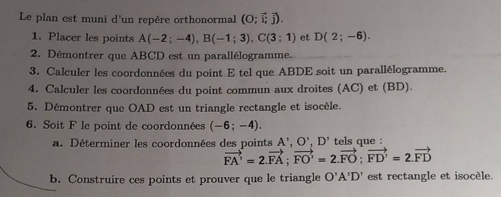 Le plan est muni d'un repère orthonormal (O;vector i,vector j). 
1. Placer les points A(-2;-4), B(-1;3), C(3;1) et D(2;-6). 
2. Démontrer que ABCD est un parallélogramme. 
3. Calculer les coordonnées du point E tel que ABDE soit un parallélogramme. 
4. Calculer les coordonnées du point commun aux droites (AC) et (BD). 
5. Démontrer que OAD est un triangle rectangle et isocèle. 
6. Soit F le point de coordonnées (-6;-4). 
a. Déterminer les coordonnées des points A', O', D' tels que :
vector FA'=2.vector FA; vector FO'=2.vector FO; vector FD'=2.vector FD
b. Construire ces points et prouver que le triangle O'A'D' est rectangle et isocèle.