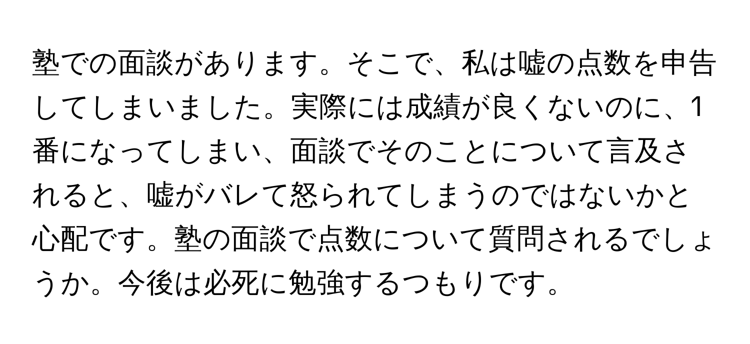 塾での面談があります。そこで、私は嘘の点数を申告してしまいました。実際には成績が良くないのに、1番になってしまい、面談でそのことについて言及されると、嘘がバレて怒られてしまうのではないかと心配です。塾の面談で点数について質問されるでしょうか。今後は必死に勉強するつもりです。