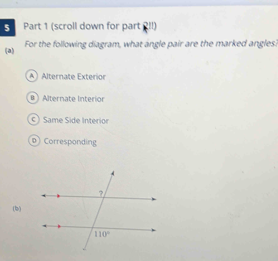 (scroll down for part !!)
For the following diagram, what angle pair are the marked angles?
(a)
A) Alternate Exterior
B) Alternate Interior
c) Same Side Interior
Corresponding
(b)