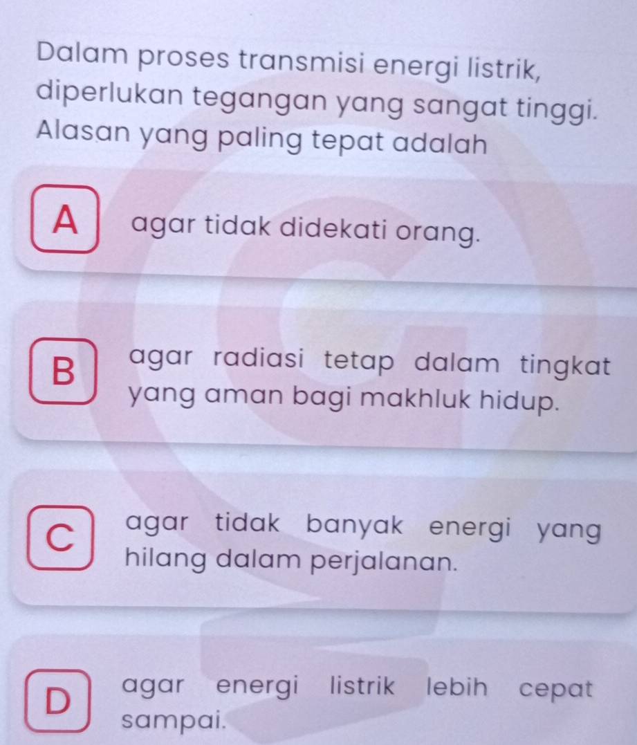 Dalam proses transmisi energi listrik,
diperlukan tegangan yang sangat tinggi.
Alasan yang paling tepat adalah
A agar tidak didekati orang.
B agar radiasi tetap dalam tingkat .
yang aman bagi makhluk hidup.
C agar tidak banyak energi yang 
hilang dalam perjalanan.
D agar energi listrik lebih cepat
sampai.