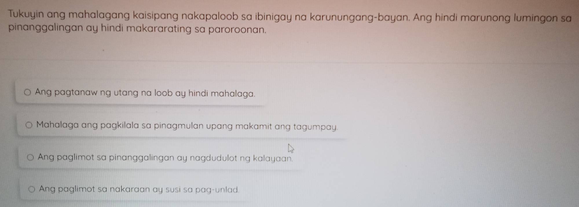 Tukuyin ang mahalagang kaisipang nakapaloob sa ibinigay na karunungang-bayan. Ang hindi marunong lumingon sa
pinanggalingan ay hindi makararating sa paroroonan.
Ang pagtanaw ng utang na loob ay hindi mahalaga.
Mahalaga ang pagkilala sa pinagmulan upang makamit ang tagumpay.
Ang paglimot sa pinanggalingan ay nagdudulot ng kalayaan.
Ang paglimot sa nakaraan ay susi sa pag-unlad.