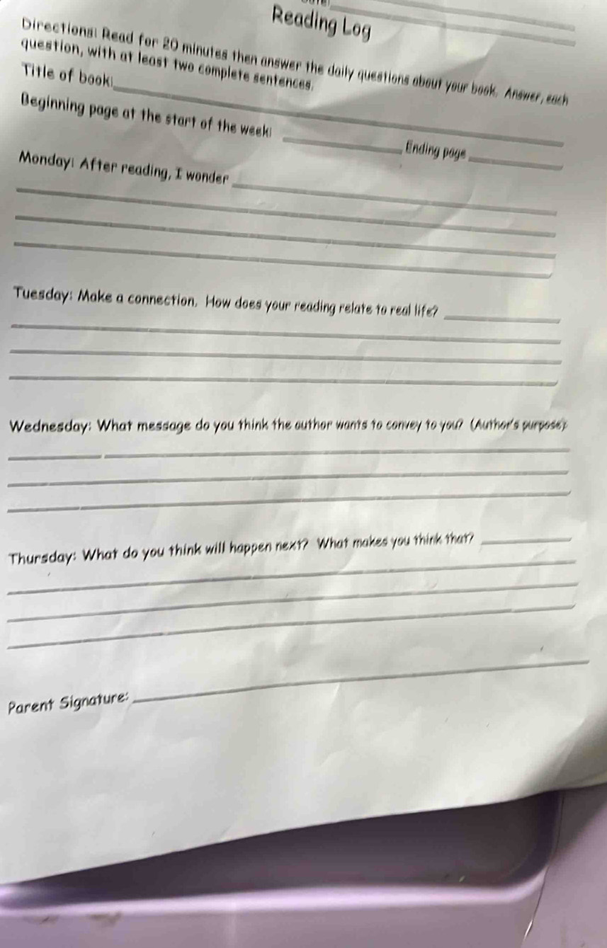 Reading Log 
_ 
_ 
Directions: Read for 20 minutes then answer the daily questions about your book. Answer, each 
question, with at least two complete sentences. 
Title of book 
Beginning page at the start of the week _, Ending page_ 
_ 
_ 
Monday: After reading, I wonder 
_ 
_ 
_ 
Tuesday: Make a connection. How does your reading relate to real life?_ 
_ 
_ 
Wednesday: What message do you think the outhor wants to convey to you? (Author's purpose) 
_ 
_ 
_ 
_ 
Thursday: What do you think will happen next? What makes you think that?_ 
_ 
_ 
Parent Signature: 
_