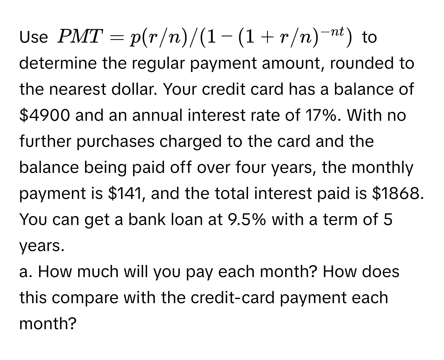 Use $PMT = p(r/n)/(1-(1+r/n)^-nt)$ to determine the regular payment amount, rounded to the nearest dollar. Your credit card has a balance of $4900 and an annual interest rate of 17%. With no further purchases charged to the card and the balance being paid off over four years, the monthly payment is $141, and the total interest paid is $1868. You can get a bank loan at 9.5% with a term of 5 years. 
a. How much will you pay each month? How does this compare with the credit-card payment each month?