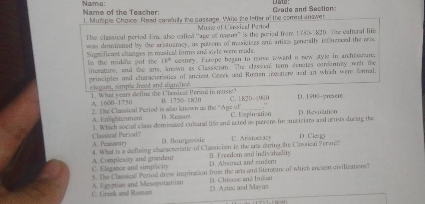 Name: Date:
Name of the Teacher: Grade and Section:
1. Multiple Choice: Read carefully the passage. Write the letter of the correct answer.
Music of Classical Period
The classical period Era, also called “age of reason” is the period from 1750-1820. The cultural life
was dominated by the aristocracy, as patrons of musicinas and artists generally influenced the arts.
Significant changes in musical forms and style were made.
In the middle pof the 18^(th) century, Europe began to move toward a new style in architecture,
literature, and the arts, known as Classicism. The classical term denotes conformity with the
principles and characteristics of ancient Greek and Roman ;iterature and art which were formal,
elegant, simple freed and dignified.
1. What years define the Classical Period in music?
A. 1600-1750 B. 1750-1820 C. 1820 -1900 D. 1900-present
2. The Classical Period is also known as the “Age of_
A. Enlightenment B. Reason C. Exploration D. Revolution
3. Which social class dominated cultural life and acted as patrons for musicians and artists during the
Classical Period?
A. Peasantry B. Bourgeoisic C. Aristocracy D. Clergy
4. What is a defining characteristic of Classicism in the arts during the Classical Period?
A. Complexity and grandeur B. Freedom and individuality
C. Elegance and simplicity D. Abstract and modern
5. The Classical Period drew inspiration from the arts and literature of which ancient civilizations?
A. Egyptian and Mesopotamian B. Chinese and Indian
C. Greek and Roman D. Aztec and Mayan
1732-18091