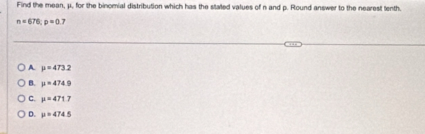 Find the mean, μ, for the binomial distribution which has the stated values of n and p. Round answer to the nearest tenth.
n=676; p=0.7
A mu =473.2
B. mu =474.9
C. mu =471.7
D. mu =474.5