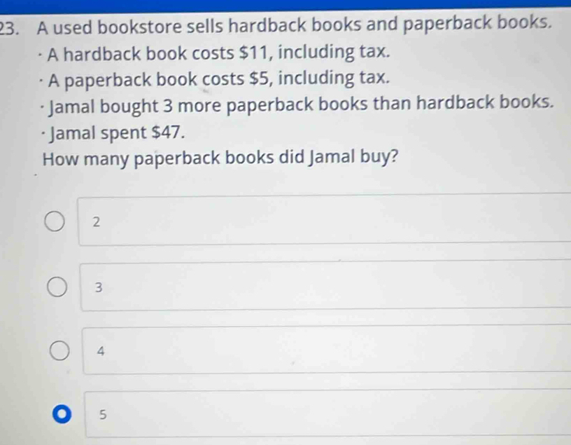 A used bookstore sells hardback books and paperback books.
A hardback book costs $11, including tax.
A paperback book costs $5, including tax.
Jamal bought 3 more paperback books than hardback books.
Jamal spent $47.
How many paperback books did Jamal buy?
2
3
4 . 5