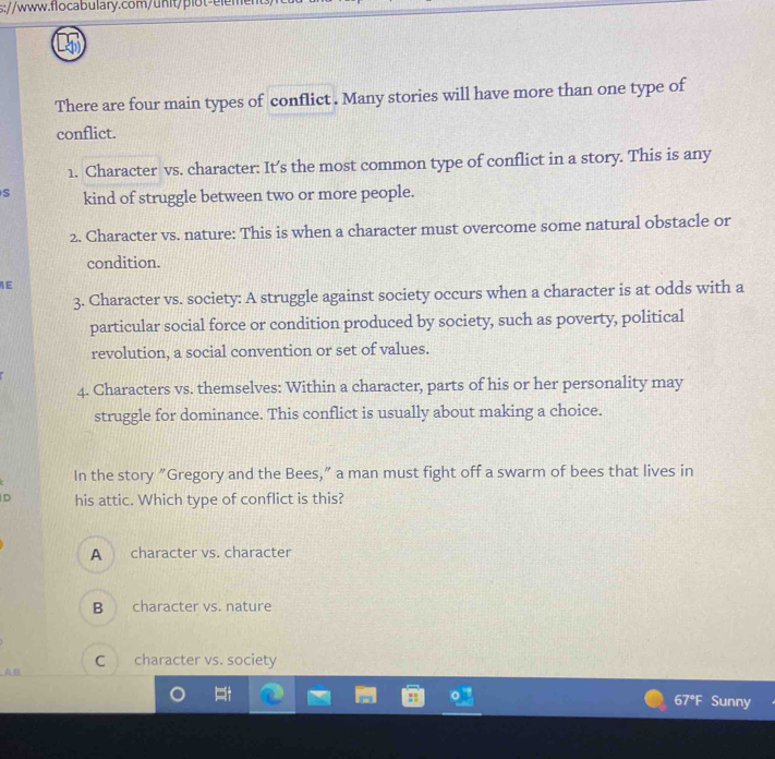 s://www.flocabulary.com/unit/plot-eler
There are four main types of conflict . Many stories will have more than one type of
conflict.
1. Character vs. character: It’s the most common type of conflict in a story. This is any
S kind of struggle between two or more people.
2. Character vs. nature: This is when a character must overcome some natural obstacle or
condition.
1E
3. Character vs. society: A struggle against society occurs when a character is at odds with a
particular social force or condition produced by society, such as poverty, political
revolution, a social convention or set of values.
4. Characters vs. themselves: Within a character, parts of his or her personality may
struggle for dominance. This conflict is usually about making a choice.
In the story "Gregory and the Bees,” a man must fight off a swarm of bees that lives in
D his attic. Which type of conflict is this?
A character vs. character
B character vs. nature
C character vs. society
n
67°F Sunny