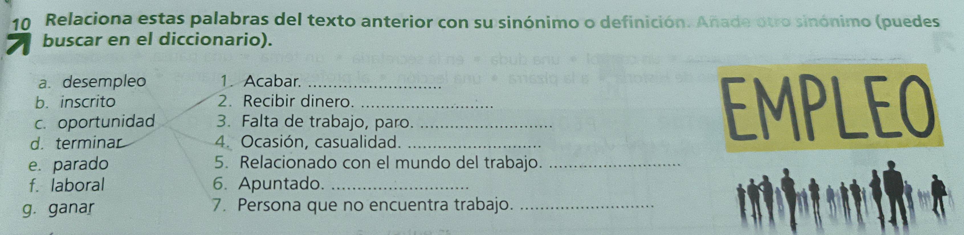 Relaciona estas palabras del texto anterior con su sinónimo o definición. Añade otro sinónimo (puedes 
buscar en el diccionario). 
a. desempleo 1. Acabar._ 
b. inscrito 2. Recibir dinero._ 
c.oportunidad 3. Falta de trabajo, paro._ 
d. terminar 4. Ocasión, casualidad._ 
EMPLEO 
e. parado 5. Relacionado con el mundo del trabajo._ 
f. laboral 6. Apuntado._ 
g. ganar 7. Persona que no encuentra trabajo._