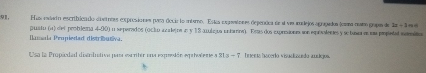 Has estado escribiendo distintas expresiones para decir lo mismo. Estas expresiones dependen de si ves azulejos agrupados (como cuatro grupos de 2x+3 en el 
punto (a) del problema 4-90) o separados (ocho azulejos x y 12 azulejos unitarios). Estas dos expresiones son equivalentes y se basan en una propiedad matemática 
llamada Propiedad distributiva. 
Usa la Propiedad distributiva para escribir una expresión equivalente a 21x+7. Intenta hacerlo visualizando azulejos.