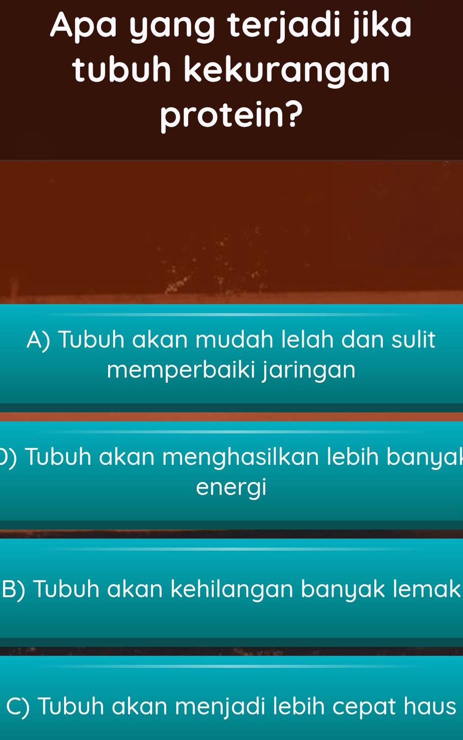 Apa yang terjadi jika
tubuh kekurangan
protein?
A) Tubuh akan mudah lelah dan sulit
memperbaiki jaringan
)) Tubuh akan menghasilkan lebih banyal
energi
B) Tubuh akan kehilangan banyak lemak
C) Tubuh akan menjadi lebih cepat haus