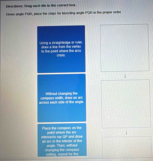 Directions: Drag each tile to the correct box. 
Given angle PQR, place the steps for bisecting angle PQR in the proper order. 
Using a straightedge or ruler, 
draw a line from the vertex 
to the point where the arcs 
cross. 
Without changing the 
compass width, draw an arc 
across each side of the angle. 
Place the compass on the 
point where the arc 
intersects ray QP and draw 
an arc in the interior of the 
angle. Then, without 
changing the compass 
setting, repeat for the