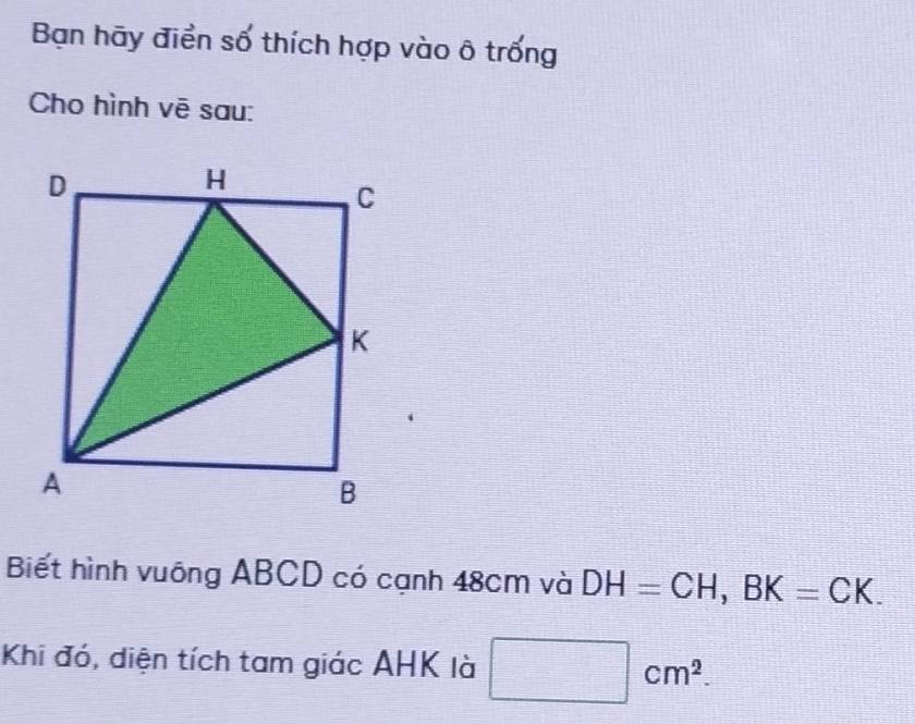 Bạn hãy điển số thích hợp vào ô trống 
Cho hình vē sau: 
Biết hình vuông ABCD có cạnh 48cm và DH=CH, BK=CK. 
Khi đó, diện tích tam giác AHK là □ cm^2.