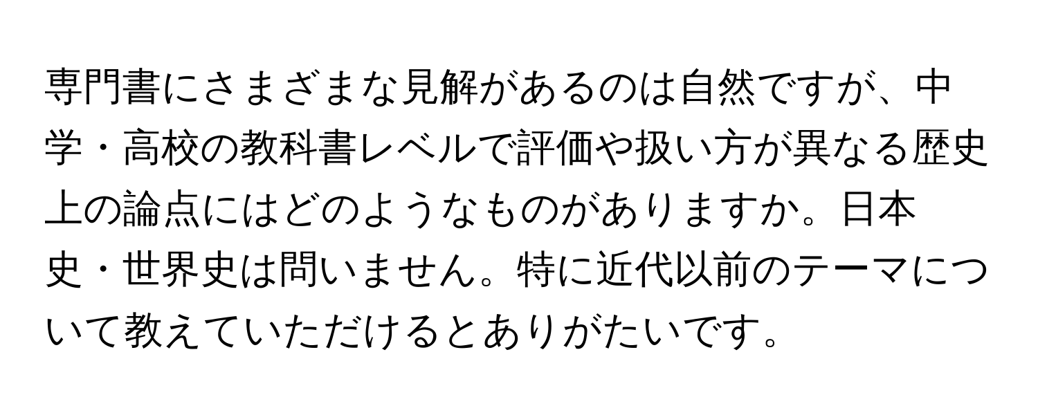 専門書にさまざまな見解があるのは自然ですが、中学・高校の教科書レベルで評価や扱い方が異なる歴史上の論点にはどのようなものがありますか。日本史・世界史は問いません。特に近代以前のテーマについて教えていただけるとありがたいです。