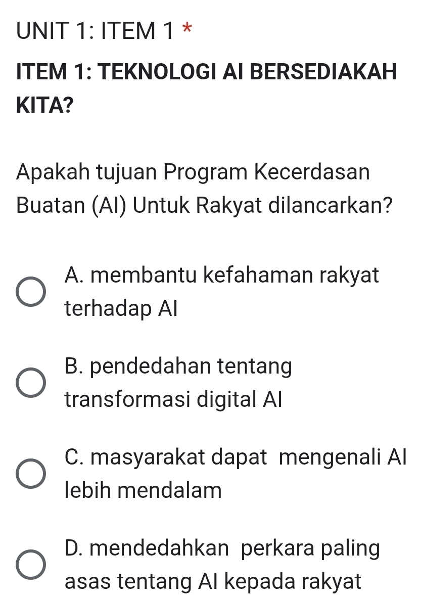 ITEM 1 *
ITEM 1: TEKNOLOGI AI BERSEDIAKAH
KITA?
Apakah tujuan Program Kecerdasan
Buatan (AI) Untuk Rakyat dilancarkan?
A. membantu kefahaman rakyat
terhadap AI
B. pendedahan tentang
transformasi digital AI
C. masyarakat dapat mengenali Al
lebih mendalam
D. mendedahkan perkara paling
asas tentang AI kepada rakyat