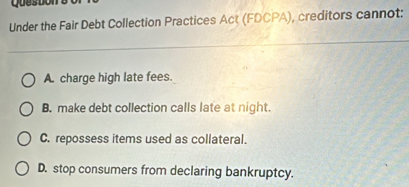 Questions
Under the Fair Debt Collection Practices Act (FDCPA), creditors cannot:
A. charge high late fees.
B. make debt collection calls late at night.
C. repossess items used as collateral.
D. stop consumers from declaring bankruptcy.