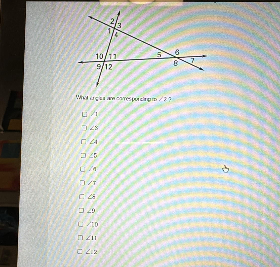 2
3
1
4
10 11 5 6
9 12
8 1
What angles are corresponding to ∠ 2 ?
∠ 1
∠ 3
∠ 4
∠ 5
∠ 6
∠ 7
∠ 8
∠ 9
∠ 10
∠ 11
∠ 12