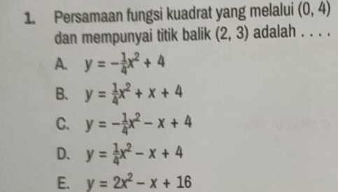 Persamaan fungsi kuadrat yang melalui (0,4)
dan mempunyai titik balik (2,3) adalah . . . .
A. y=- 1/4 x^2+4
B. y= 1/4 x^2+x+4
C. y=- 1/4 x^2-x+4
D. y= 1/4 x^2-x+4
E. y=2x^2-x+16