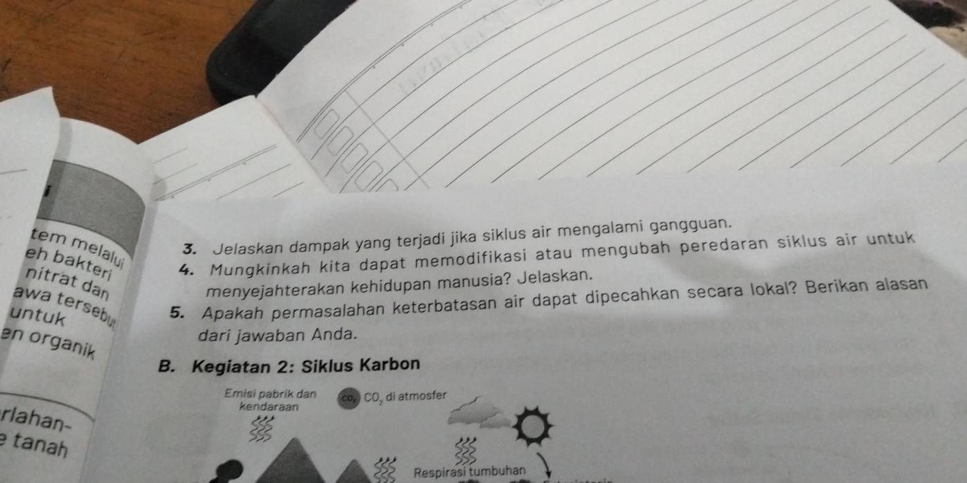 Jelaskan dampak yang terjadi jika siklus air mengalami gangguan. 
tem melalui 
eh bakteri 
4. Mungkinkah kita dapat memodifikasi atau mengubah peredaran siklus air untuk 
nitrat dan menyejahterakan kehidupan manusia? Jelaskan. 
awa tersebu 
untuk 
5. Apakah permasalahan keterbatasan air dapat dipecahkan secara lokal? Berikan alasan 
dari jawaban Anda. 
en organik 
B. Kegiatan 2: Siklus Karbon 
Emisi pabrik dan co, CO, di atmosfer 
kendaraan 
rlahan- 
tanah 
Respirasi tumbuhan