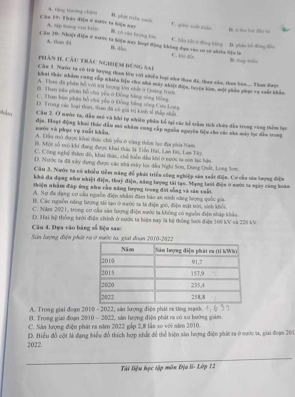 A. tăng trưởng chậm
Câu 19: Thủy điện ở nước ta hiện nay
B. phát triển xanh C. giám xuất khẩu. D. ít thu hút đầu tư
A. tập trung ven biến. B. có sản lượng lớn C. hầu hết ở đồng bàng D. phân bồ đồng đều
Cầu 20: Nhiệt điện ở nước ta hiện nay hoạt động không dựa vào cơ sở nhiên liệu là
A. than đá B. dầu.
C. khi đốt D. thủy triều.
phần II. câu tràc nghiệm đúng sai
Câu 1. Nước ta có trữ lượng than lớn với nhiều loại như than đá, than nâu, than bùn.... Than được
khai thác nhằm cung cấp nhiên liệu cho nhà máy nhiệt điện, luyện kim, một phần phục vụ xuất khẩu.
A. Than đá phân bố với trữ lượng lớn nhất ở Quảng Ninh.
B. Than nâu phân bố chủ yếu ở Đồng bằng sông Hồng.
C. Than bùn phân bố chủ yếu ở Đồng bằng sông Cứu Long
D. Trong các loại than, than đá có giá trị kinh tế thấp nhất.
phâm Câu 2. Ở nước ta, dầu mỏ và khí tự nhiên phân bố tại các bể trầm tích chứa đầu trong vùng thêm lục
địa. Hoạt động khai thác dầu mỏ nhằm cung cấp nguồn nguyên liệu cho các nhà máy lọc đầu trong
nước và phục vụ xuất khẩu.
A. Dầu mô được khai thác chủ yếu ở vùng thêm lục địa phía Nam.
B. Một số mỏ khí đang được khai thác là Tiến Hải, Lan Đỏ, Lan Tây.
C. Công nghệ thăm dò, khai thác, chế biến dầu khí ở nước ta còn lạc hậu.
D. Nước ta đã xây dựng được các nhà máy lọc dầu Nghi Sơn, Dung Quất, Long Sơn.
Câu 3. Nước ta có nhiều tiềm năng để phát triển công nghiệp sản xuất điện. Cơ cấu săn lượng điện
khá đa dạng như nhiệt điện, thuỷ điện, năng lượng tái tạo. Mạng lưới điện ở nước ta ngày càng hoàn
thiện nhằm đáp ứng nhu cầu năng lượng trong đời sống và săn xuất.
A. Sự đa dạng cơ cấu nguồn điện nhằm đảm bảo an ninh năng lượng quốc gia.
B. Các nguồn năng lượng tái tạo ở nước ta là điện gió, điện mặt trời, sinh khối.
C. Năm 2021, trong cơ cấu sản lượng điện nước ta không có nguồn điện nhập khẩu.
D. Hai hệ thống lưới điện chính ở nước ta hiện nay là hệ thống lưới điện 500 kV và 220 kV.
Câu 4. Dựa vào bảng số liệu sau:
Sản lượng điện phát ra ở nước ta, giai đoạn 2010-2022
A. Trong giai đoạn 2010 - 2022, sản lượng điện phát ra tăng mạnh.
B. Trong giai đoạn 2010 - 2022, sản lượng điện phát ra có xu hướng giảm.
C. Sản lượng điện phát ra năm 2022 gấp 2,8 lần so với năm 2010.
D. Biểu đồ cột là dạng biểu đồ thích hợp nhất để thể hiện sản lượng điện phát ra ở nước ta, giai đoạn 201
2022.
Tài liệu học tập môn Địa lí- Lớp 12