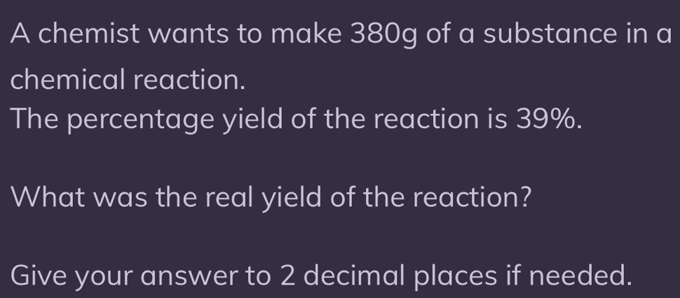 A chemist wants to make 380g of a substance in a 
chemical reaction. 
The percentage yield of the reaction is 39%. 
What was the real yield of the reaction? 
Give your answer to 2 decimal places if needed.