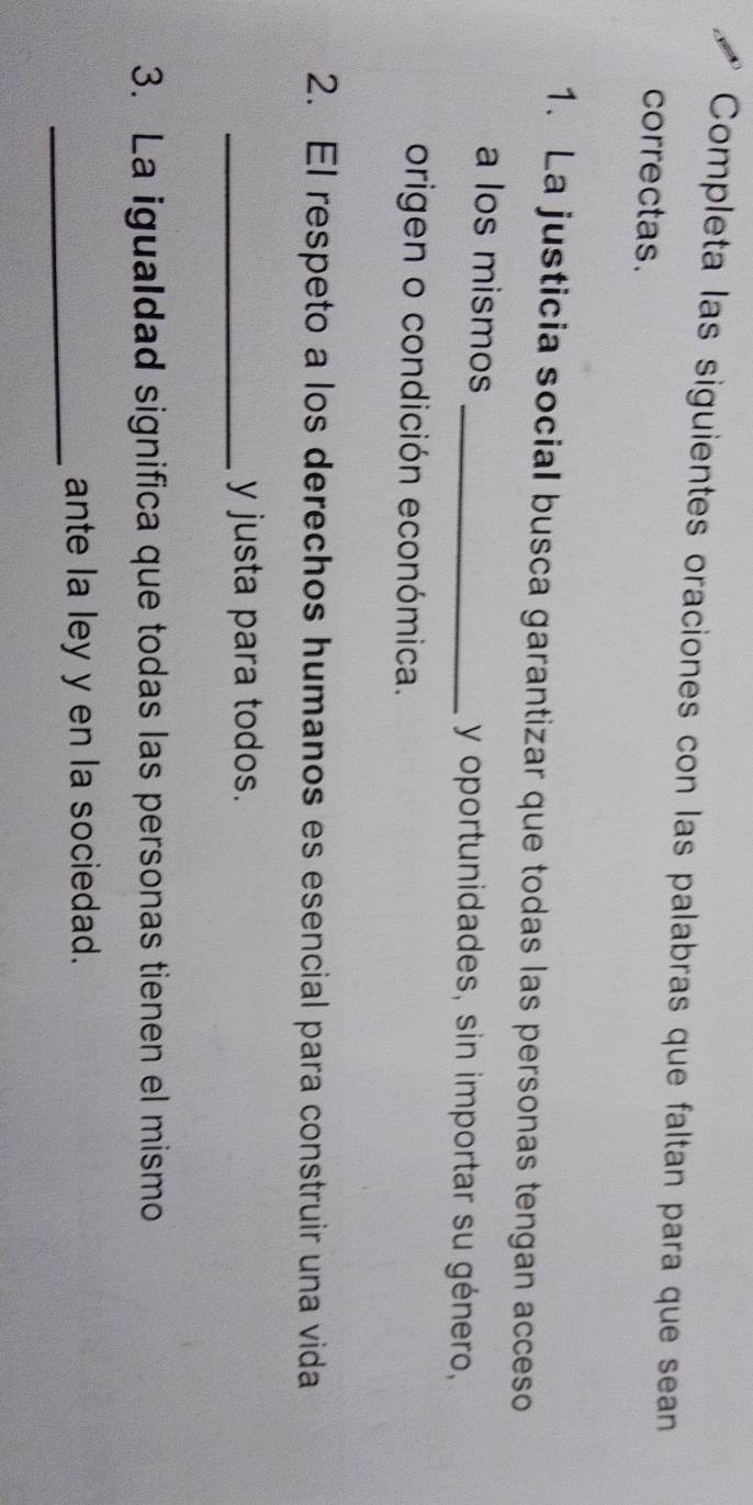 Completa las siguientes oraciones con las palabras que faltan para que sean 
correctas. 
1. La justicia social busca garantizar que todas las personas tengan acceso 
a los mismos _y oportunidades, sin importar su género, 
origen o condición económica. 
2. El respeto a los derechos humanos es esencial para construir una vida 
_y justa para todos. 
3. La igualdad significa que todas las personas tienen el mismo 
_ante la ley y en la sociedad.