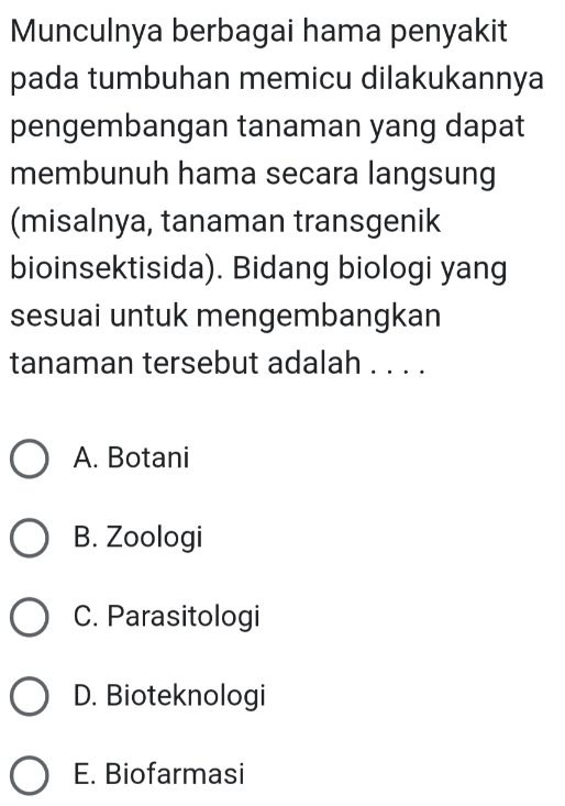 Munculnya berbagai hama penyakit
pada tumbuhan memicu dilakukannya
pengembangan tanaman yang dapat
membunuh hama secara langsung
(misalnya, tanaman transgenik
bioinsektisida). Bidang biologi yang
sesuai untuk mengembangkan
tanaman tersebut adalah . . . .
A. Botani
B. Zoologi
C. Parasitologi
D. Bioteknologi
E. Biofarmasi