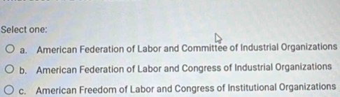 Select one:
a. American Federation of Labor and Committee of Industrial Organizations
b. American Federation of Labor and Congress of Industrial Organizations
c. American Freedom of Labor and Congress of Institutional Organizations