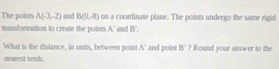 The points A(-3,-2) and B(0,-8) on a coordinate plane. The points undergo the same rigid 
transformation to create the points A' and B', 
What is the distance, in units, between point A' and point B' ? Round your answer to the 
tearest tenth.