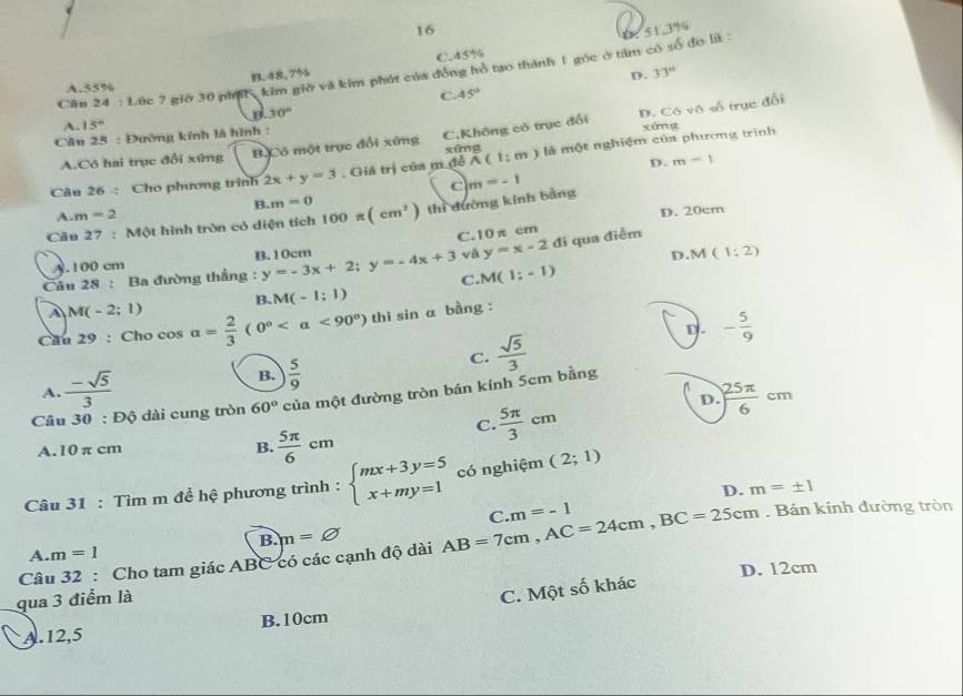 Lúc 7 giớ 30 phíh, kim giờ và kim phát của đồng hồ tạo thành 1 góc ở tâm có số đo lã : : 51,3%
A.55% B.48,7% C.45%
D. 33°
C. 45°
30°
A. 15° xúng
A.Có hai trục đổi xứng B Có một trục đổi xứng C,Không có trục đổi D. Có vô số trục đổi
Câu 25 : Đường kính là hình :
D. m=1
Câu 26 : Cho phương trình 2x+y=3. Giá trị của m để xứng A(1;m) là một nghiệm của phương trình
c m=-1
B. m=0
A m=2
D. 20cm
Câu 27 : Một hình tròn có diện tích 100π (cm^2) thì đường kính bằng
C.10 π cm
A.100 cm B.10cm
và y=x-2 đi qua điễm
M
Câu 2 R : Ba đường thắng y=-3x+2;y=-4x+3 C. M(1;-1) D.M (1:2)
B. M(-1:1)
A M(-2;1)
Cau 29 : Cho cos alpha = 2/3 (0° i sin a bằng :
D.
C.  sqrt(5)/3  - 5/9 
A.  (-sqrt(5))/3  B.  5/9 
D  25π /6 cm
Câu 30 : Độ dài cung tròn 60° của một đường tròn bán kính 5cm bằng
C.  5π /3 cm
A.10 π cm
B.  5π /6 cm
Câu 31 : Tìm m đề hệ phương trình : beginarrayl mx+3y=5 x+my=1endarray. có nghiệm (2;1)
D. m=± 1. Bán kính đường tròn
B. m=varnothing
Câu 32 : Cho tam giác ABC có các cạnh độ dài AB=7cm,AC=24cm,BC=25cm C. m=-1
A. m=1
D. 12cm
qua 3 điểm là
C. Một số khác
A.12,5 B.10cm