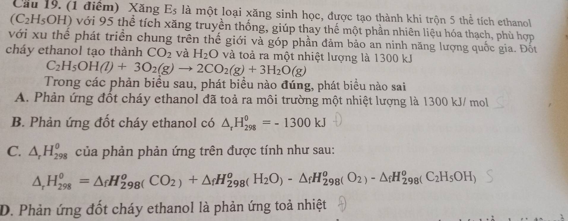 Xăng Es là một loại xăng sinh học, được tạo thành khi trộn 5 thể tích ethanol
(C_2H_5OH I) với 95 thể tích xăng truyền thống, giúp thay thế một phần nhiên liệu hóa thạch, phù hợp
với xu thể phát triển chung trên thế giới và góp phần đảm bảo an ninh năng lượng quốc gia. Đốt
cháy ethanol tạo thành CO_2 và H_2O và toả ra một nhiệt lượng là 1300 kJ
C_2H_5OH(l)+3O_2(g)to 2CO_2(g)+3H_2O(g)
Trong các phản biểu sau, phát biểu nào đúng, phát biểu nào sai
A. Phản ứng đốt cháy ethanol đã toả ra môi trường một nhiệt lượng là 1300 kJ/ mol
B. Phản ứng đốt cháy ethanol có △ _rH_(298)^0=-1300kJ
C. △ _rH_(298)^0 của phản phản ứng trên được tính như sau:
△ _rH_(298)^0=△ _fH_(298)^oCO_2)+△ _fH_(298)^oH_298(O_2)-△ _fH_(298)^o(C_2H_5OH)
D. Phản ứng đốt cháy ethanol là phản ứng toả nhiệt