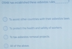 CSHA has established these asbestos rules _?
To assist other countries with their asbestos laws.
To protect the health and safety of workers.
To tax asbestos removal projects.
All of the above.