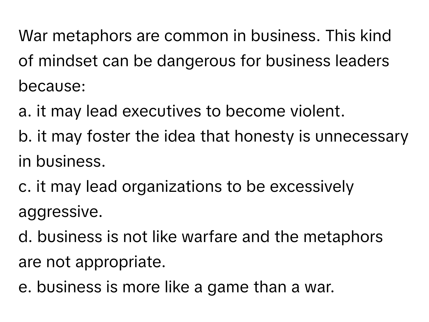 War metaphors are common in business. This kind of mindset can be dangerous for business leaders because:

a. it may lead executives to become violent.
b. it may foster the idea that honesty is unnecessary in business.
c. it may lead organizations to be excessively aggressive.
d. business is not like warfare and the metaphors are not appropriate.
e. business is more like a game than a war.