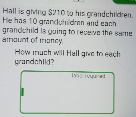 Hall is giving $210 to his grandchildren. 
He has 10 grandchildren and each 
grandchild is going to receive the same 
amount of money. 
How much will Hall give to each 
grandchild? 
label required