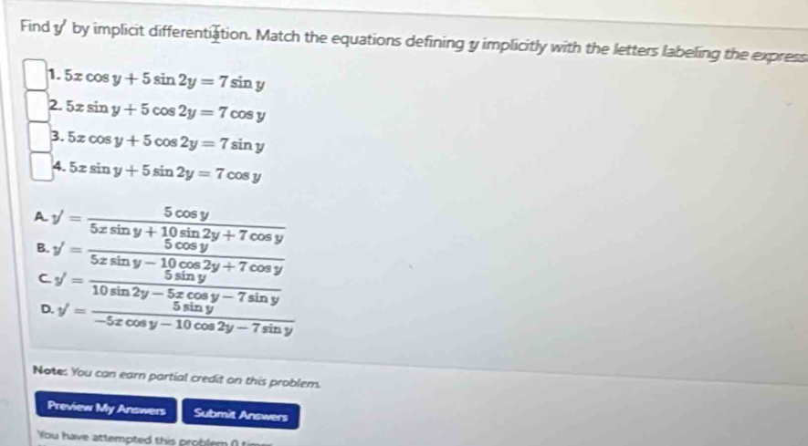 Find y' by implicit differentiation. Match the equations defining y implicitly with the letters labeling the express
1. 5xcos y+5sin 2y=7sin y
2. 5xsin y+5cos 2y=7cos y
3. 5xcos y+5cos 2y=7sin y
4. 5xsin y+5sin 2y=7cos y
A. y'= 5cos y/5xsin y+10sin 2y+7cos y 
B. y'= (5xsin y+5cos y)/5xsin y-10cos 2y+7cos y 
C.
D.
Note: You can earn partial credit on this problem.
Preview My Answers Submit Answers
You have attempted this problem