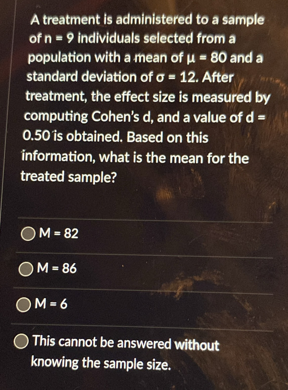 A treatment is administered to a sample
of n=9 individuals selected from a
population with a mean of mu =80 and a
standard deviation of sigma =12. After
treatment, the effect size is measured by
computing Cohen’s d, and a value of d=
0.50 is obtained. Based on this
information, what is the mean for the
treated sample?
M=82
M=86
M=6
This cannot be answered without
knowing the sample size.